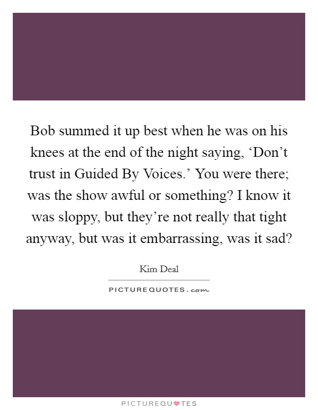 Bob summed it up best when he was on his knees at the end of the night saying, ‘Don't trust in Guided By Voices.' You were there; was the show awful or something? I know it was sloppy, but they're not really that tight anyway, but was it embarrassing, was it sad? Picture Quote #1