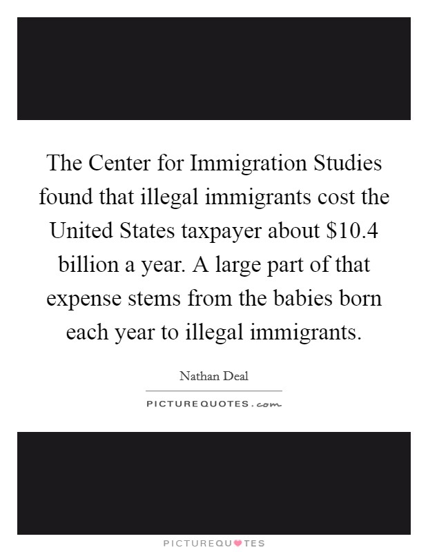 The Center for Immigration Studies found that illegal immigrants cost the United States taxpayer about $10.4 billion a year. A large part of that expense stems from the babies born each year to illegal immigrants Picture Quote #1