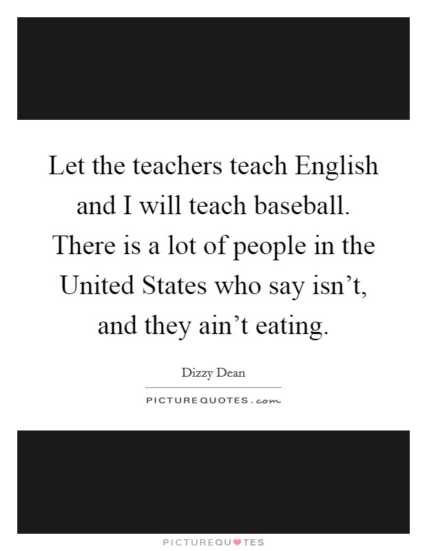 Let the teachers teach English and I will teach baseball. There is a lot of people in the United States who say isn't, and they ain't eating Picture Quote #1