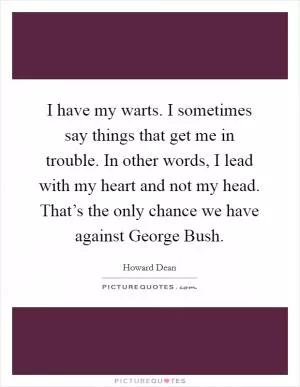 I have my warts. I sometimes say things that get me in trouble. In other words, I lead with my heart and not my head. That’s the only chance we have against George Bush Picture Quote #1