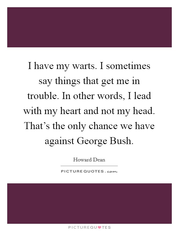 I have my warts. I sometimes say things that get me in trouble. In other words, I lead with my heart and not my head. That's the only chance we have against George Bush Picture Quote #1