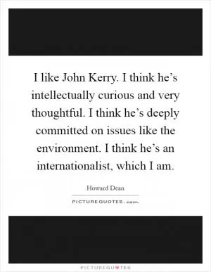 I like John Kerry. I think he’s intellectually curious and very thoughtful. I think he’s deeply committed on issues like the environment. I think he’s an internationalist, which I am Picture Quote #1