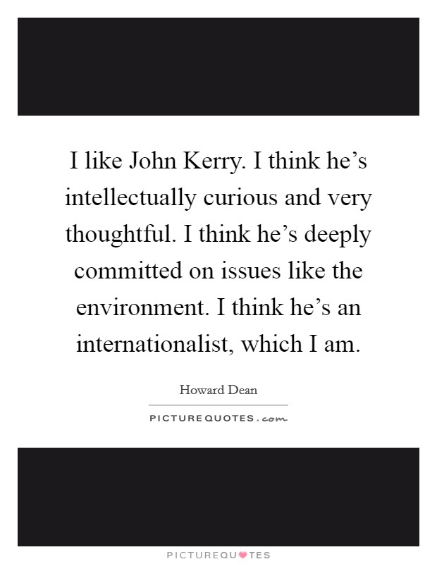 I like John Kerry. I think he's intellectually curious and very thoughtful. I think he's deeply committed on issues like the environment. I think he's an internationalist, which I am Picture Quote #1