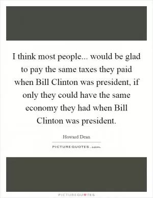 I think most people... would be glad to pay the same taxes they paid when Bill Clinton was president, if only they could have the same economy they had when Bill Clinton was president Picture Quote #1