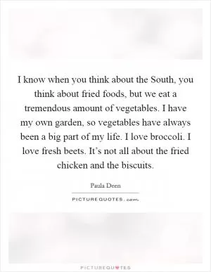 I know when you think about the South, you think about fried foods, but we eat a tremendous amount of vegetables. I have my own garden, so vegetables have always been a big part of my life. I love broccoli. I love fresh beets. It’s not all about the fried chicken and the biscuits Picture Quote #1