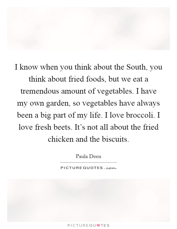 I know when you think about the South, you think about fried foods, but we eat a tremendous amount of vegetables. I have my own garden, so vegetables have always been a big part of my life. I love broccoli. I love fresh beets. It's not all about the fried chicken and the biscuits Picture Quote #1