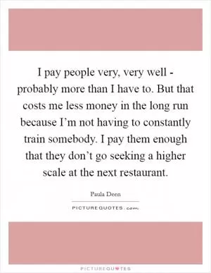 I pay people very, very well - probably more than I have to. But that costs me less money in the long run because I’m not having to constantly train somebody. I pay them enough that they don’t go seeking a higher scale at the next restaurant Picture Quote #1