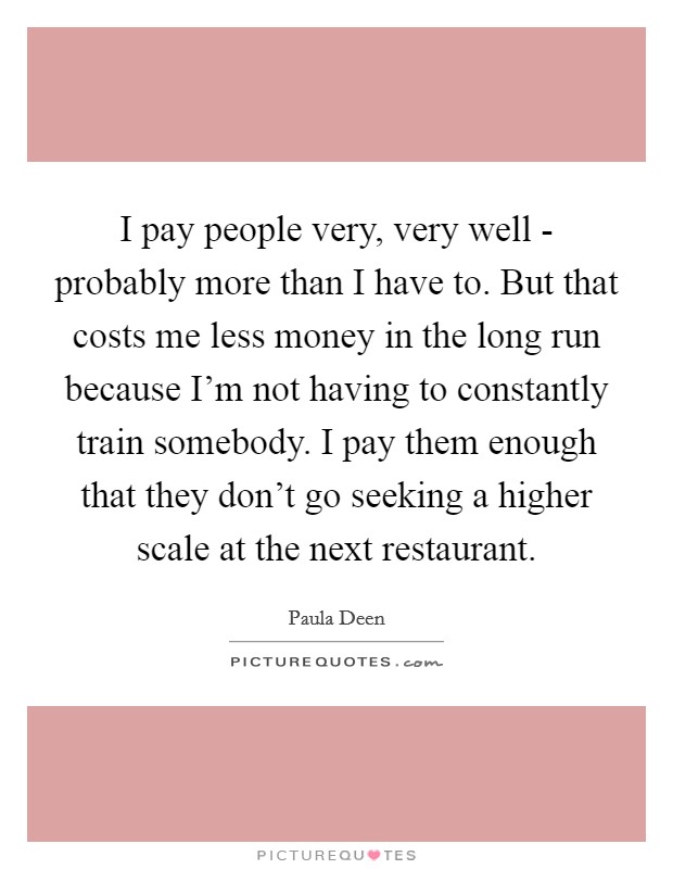I pay people very, very well - probably more than I have to. But that costs me less money in the long run because I'm not having to constantly train somebody. I pay them enough that they don't go seeking a higher scale at the next restaurant Picture Quote #1