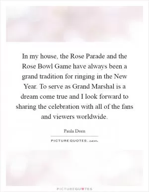In my house, the Rose Parade and the Rose Bowl Game have always been a grand tradition for ringing in the New Year. To serve as Grand Marshal is a dream come true and I look forward to sharing the celebration with all of the fans and viewers worldwide Picture Quote #1