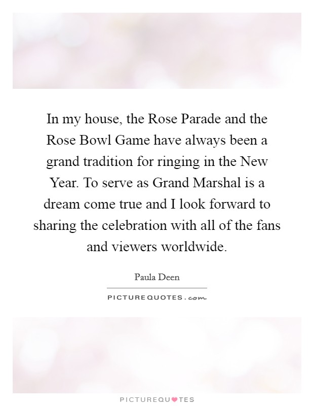 In my house, the Rose Parade and the Rose Bowl Game have always been a grand tradition for ringing in the New Year. To serve as Grand Marshal is a dream come true and I look forward to sharing the celebration with all of the fans and viewers worldwide Picture Quote #1