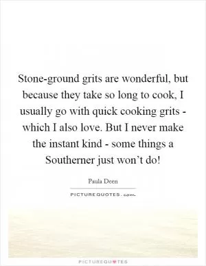 Stone-ground grits are wonderful, but because they take so long to cook, I usually go with quick cooking grits - which I also love. But I never make the instant kind - some things a Southerner just won’t do! Picture Quote #1