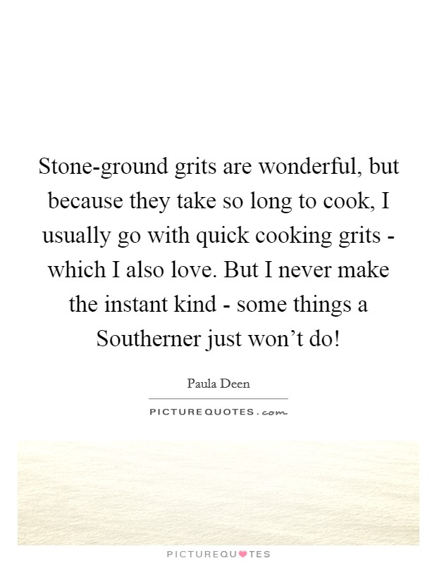 Stone-ground grits are wonderful, but because they take so long to cook, I usually go with quick cooking grits - which I also love. But I never make the instant kind - some things a Southerner just won't do! Picture Quote #1