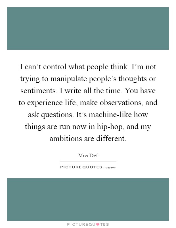 I can't control what people think. I'm not trying to manipulate people's thoughts or sentiments. I write all the time. You have to experience life, make observations, and ask questions. It's machine-like how things are run now in hip-hop, and my ambitions are different Picture Quote #1
