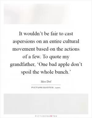 It wouldn’t be fair to cast aspersions on an entire cultural movement based on the actions of a few. To quote my grandfather, ‘One bad apple don’t spoil the whole bunch.’ Picture Quote #1