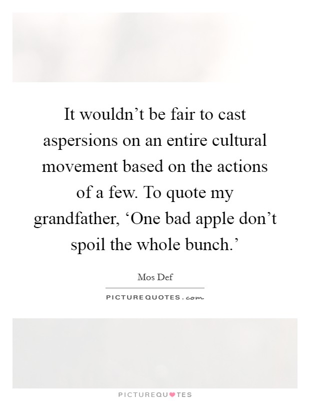 It wouldn't be fair to cast aspersions on an entire cultural movement based on the actions of a few. To quote my grandfather, ‘One bad apple don't spoil the whole bunch.' Picture Quote #1