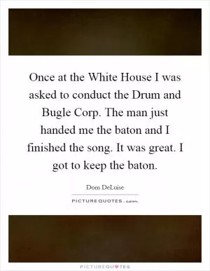 Once at the White House I was asked to conduct the Drum and Bugle Corp. The man just handed me the baton and I finished the song. It was great. I got to keep the baton Picture Quote #1