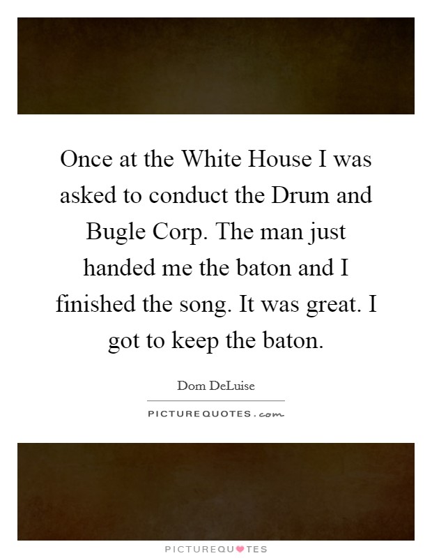 Once at the White House I was asked to conduct the Drum and Bugle Corp. The man just handed me the baton and I finished the song. It was great. I got to keep the baton Picture Quote #1