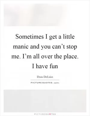 Sometimes I get a little manic and you can’t stop me. I’m all over the place. I have fun Picture Quote #1