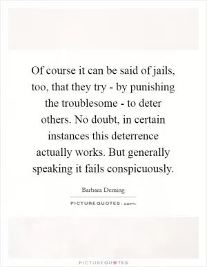 Of course it can be said of jails, too, that they try - by punishing the troublesome - to deter others. No doubt, in certain instances this deterrence actually works. But generally speaking it fails conspicuously Picture Quote #1
