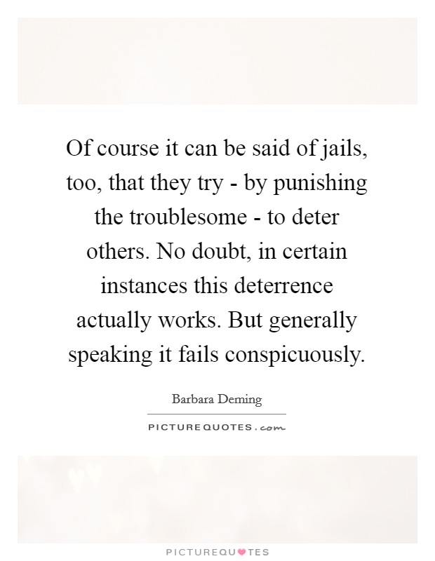 Of course it can be said of jails, too, that they try - by punishing the troublesome - to deter others. No doubt, in certain instances this deterrence actually works. But generally speaking it fails conspicuously Picture Quote #1