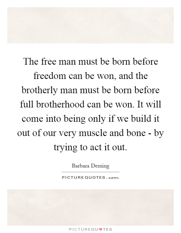 The free man must be born before freedom can be won, and the brotherly man must be born before full brotherhood can be won. It will come into being only if we build it out of our very muscle and bone - by trying to act it out Picture Quote #1