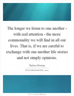 The longer we listen to one another - with real attention - the more commonality we will find in all our lives. That is, if we are careful to exchange with one another life stories and not simply opinions Picture Quote #1