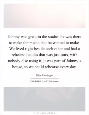 Johnny was great in the studio; he was there to make the music that he wanted to make. We lived right beside each other and had a rehearsal studio that was just ours, with nobody else using it, it was part of Johnny’s house, so we could rehearse every day Picture Quote #1