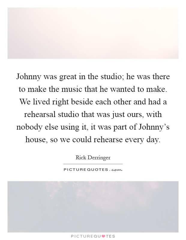 Johnny was great in the studio; he was there to make the music that he wanted to make. We lived right beside each other and had a rehearsal studio that was just ours, with nobody else using it, it was part of Johnny's house, so we could rehearse every day Picture Quote #1