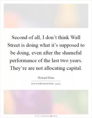Second of all, I don’t think Wall Street is doing what it’s supposed to be doing, even after the shameful performance of the last two years. They’re are not allocating capital Picture Quote #1