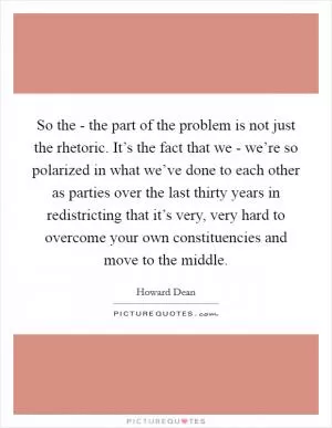 So the - the part of the problem is not just the rhetoric. It’s the fact that we - we’re so polarized in what we’ve done to each other as parties over the last thirty years in redistricting that it’s very, very hard to overcome your own constituencies and move to the middle Picture Quote #1