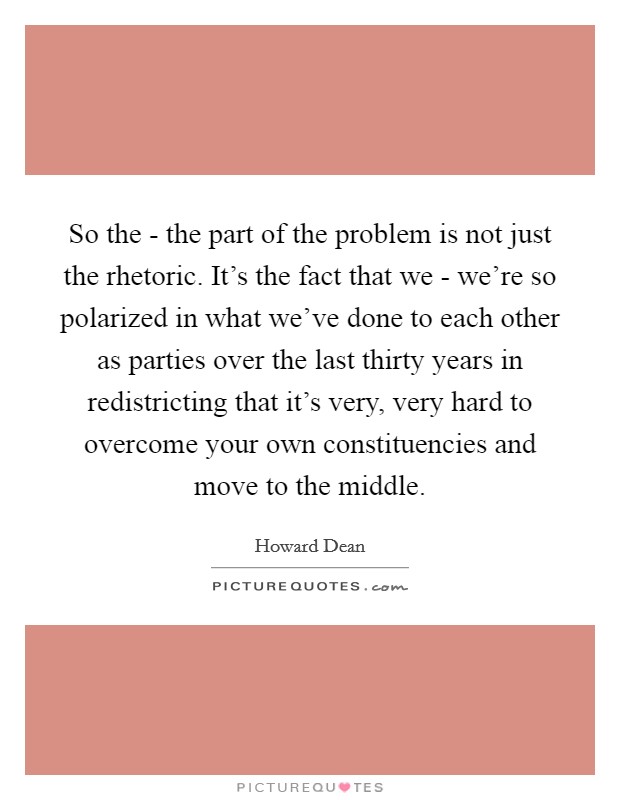 So the - the part of the problem is not just the rhetoric. It's the fact that we - we're so polarized in what we've done to each other as parties over the last thirty years in redistricting that it's very, very hard to overcome your own constituencies and move to the middle Picture Quote #1