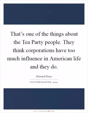 That’s one of the things about the Tea Party people. They think corporations have too much influence in American life and they do Picture Quote #1