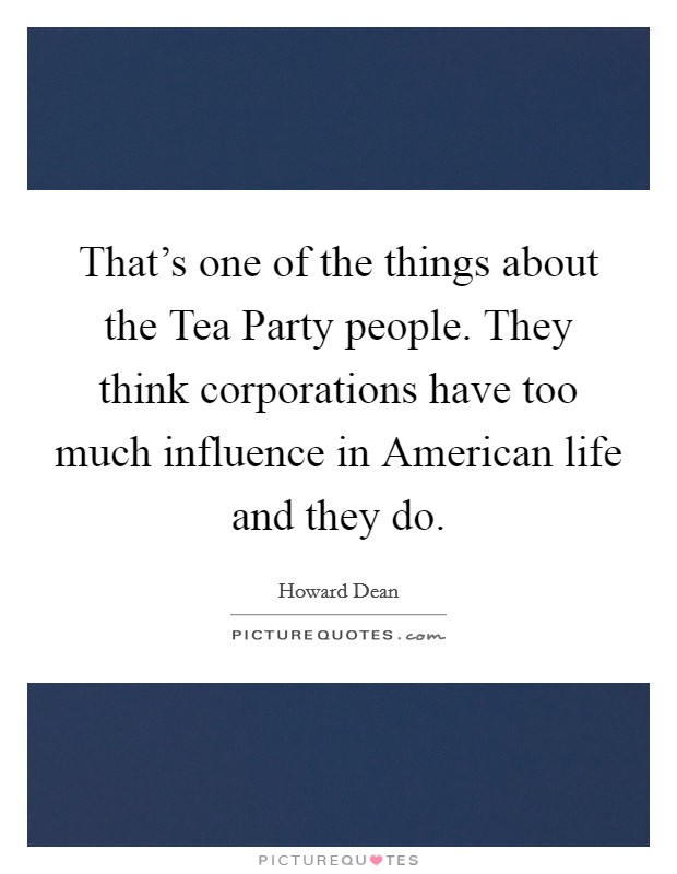 That's one of the things about the Tea Party people. They think corporations have too much influence in American life and they do Picture Quote #1