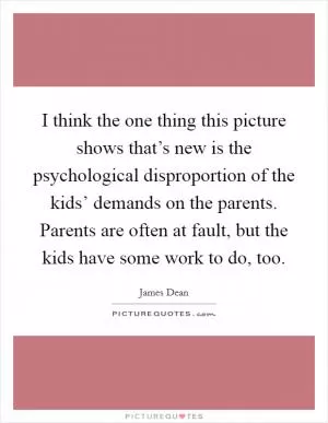 I think the one thing this picture shows that’s new is the psychological disproportion of the kids’ demands on the parents. Parents are often at fault, but the kids have some work to do, too Picture Quote #1