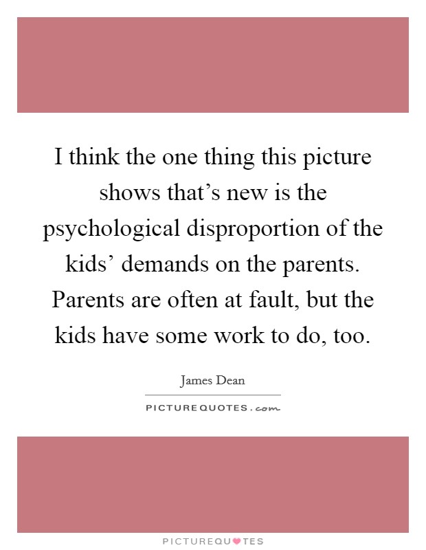 I think the one thing this picture shows that's new is the psychological disproportion of the kids' demands on the parents. Parents are often at fault, but the kids have some work to do, too Picture Quote #1