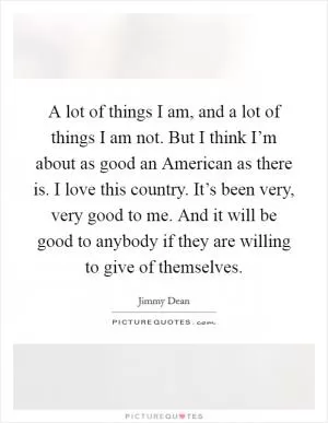 A lot of things I am, and a lot of things I am not. But I think I’m about as good an American as there is. I love this country. It’s been very, very good to me. And it will be good to anybody if they are willing to give of themselves Picture Quote #1