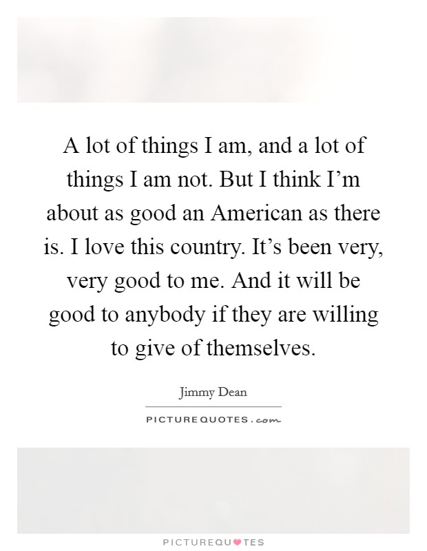 A lot of things I am, and a lot of things I am not. But I think I'm about as good an American as there is. I love this country. It's been very, very good to me. And it will be good to anybody if they are willing to give of themselves Picture Quote #1