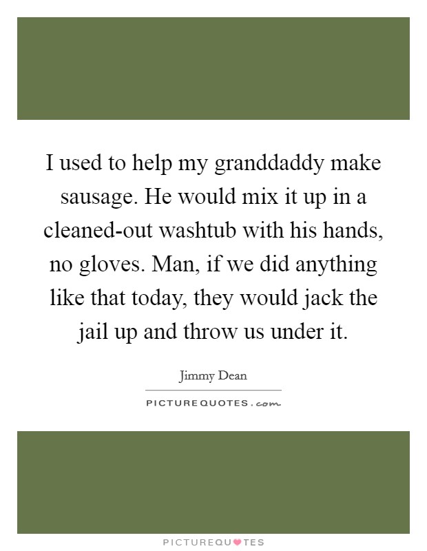 I used to help my granddaddy make sausage. He would mix it up in a cleaned-out washtub with his hands, no gloves. Man, if we did anything like that today, they would jack the jail up and throw us under it Picture Quote #1