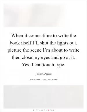 When it comes time to write the book itself I’ll shut the lights out, picture the scene I’m about to write then close my eyes and go at it. Yes, I can touch type Picture Quote #1