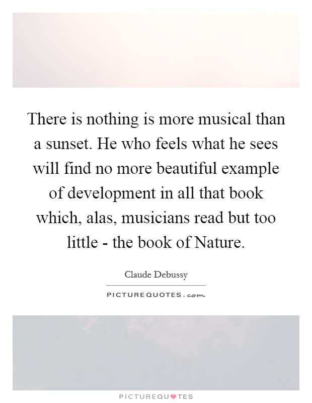There is nothing is more musical than a sunset. He who feels what he sees will find no more beautiful example of development in all that book which, alas, musicians read but too little - the book of Nature Picture Quote #1