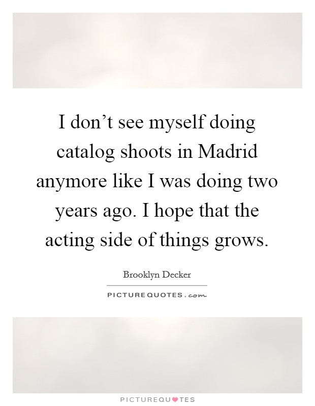 I don't see myself doing catalog shoots in Madrid anymore like I was doing two years ago. I hope that the acting side of things grows Picture Quote #1