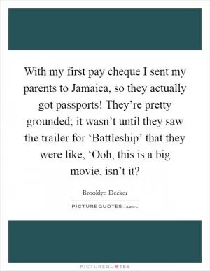 With my first pay cheque I sent my parents to Jamaica, so they actually got passports! They’re pretty grounded; it wasn’t until they saw the trailer for ‘Battleship’ that they were like, ‘Ooh, this is a big movie, isn’t it? Picture Quote #1