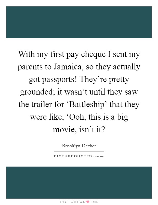 With my first pay cheque I sent my parents to Jamaica, so they actually got passports! They're pretty grounded; it wasn't until they saw the trailer for ‘Battleship' that they were like, ‘Ooh, this is a big movie, isn't it? Picture Quote #1
