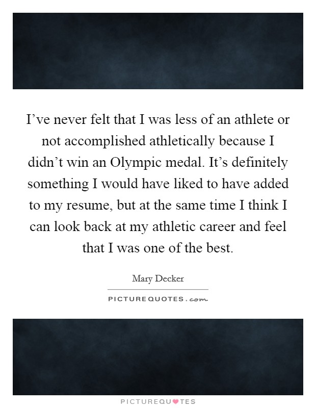 I've never felt that I was less of an athlete or not accomplished athletically because I didn't win an Olympic medal. It's definitely something I would have liked to have added to my resume, but at the same time I think I can look back at my athletic career and feel that I was one of the best Picture Quote #1