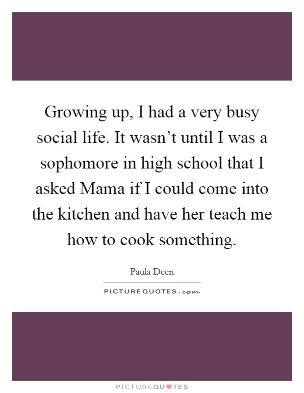 Growing up, I had a very busy social life. It wasn't until I was a sophomore in high school that I asked Mama if I could come into the kitchen and have her teach me how to cook something Picture Quote #1