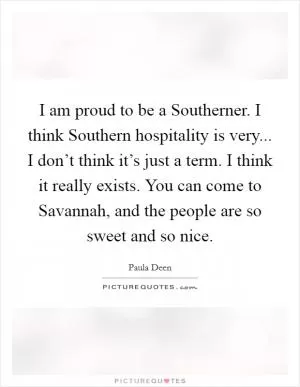 I am proud to be a Southerner. I think Southern hospitality is very... I don’t think it’s just a term. I think it really exists. You can come to Savannah, and the people are so sweet and so nice Picture Quote #1