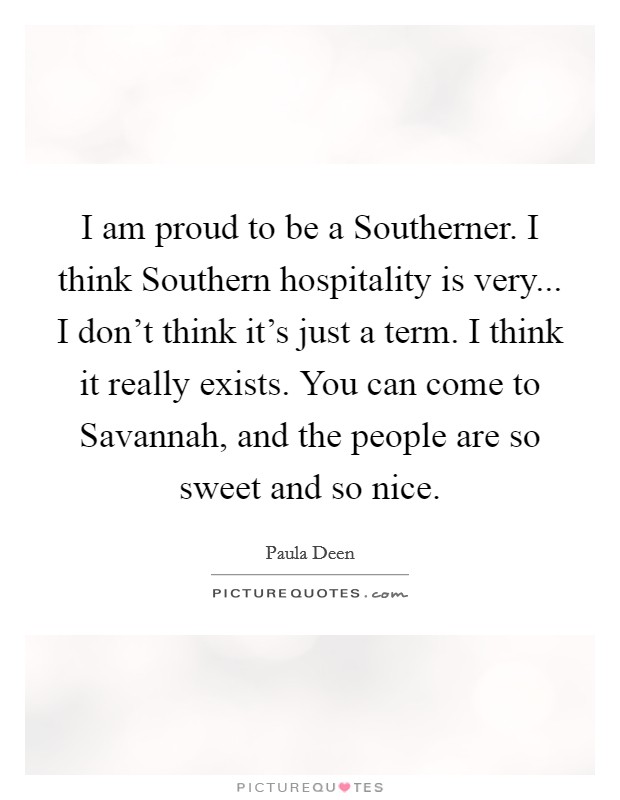 I am proud to be a Southerner. I think Southern hospitality is very... I don't think it's just a term. I think it really exists. You can come to Savannah, and the people are so sweet and so nice Picture Quote #1
