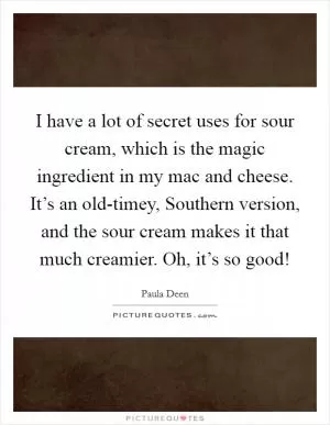 I have a lot of secret uses for sour cream, which is the magic ingredient in my mac and cheese. It’s an old-timey, Southern version, and the sour cream makes it that much creamier. Oh, it’s so good! Picture Quote #1