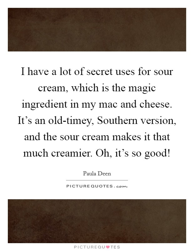 I have a lot of secret uses for sour cream, which is the magic ingredient in my mac and cheese. It's an old-timey, Southern version, and the sour cream makes it that much creamier. Oh, it's so good! Picture Quote #1