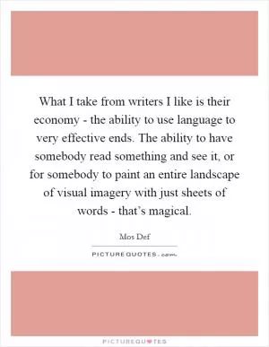 What I take from writers I like is their economy - the ability to use language to very effective ends. The ability to have somebody read something and see it, or for somebody to paint an entire landscape of visual imagery with just sheets of words - that’s magical Picture Quote #1